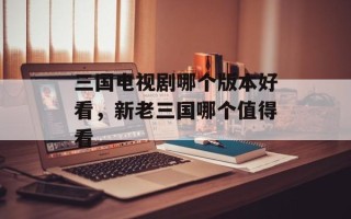 三国电视剧哪个版本好看，新老三国哪个值得看
