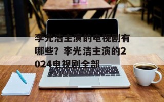 李光洁主演的电视剧有哪些？李光洁主演的2024电视剧全部