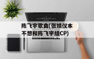 陈飞宇歌曲(张婧仪本不想和陈飞宇组CP)