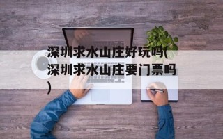 深圳求水山庄好玩吗(深圳求水山庄要门票吗)
