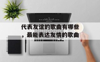 代表友谊的歌曲有哪些，最能表达友情的歌曲