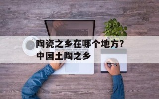 陶瓷之乡在哪个地方？中国土陶之乡
