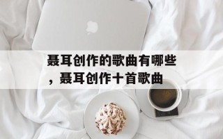 聂耳创作的歌曲有哪些，聂耳创作十首歌曲