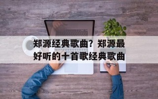 郑源经典歌曲？郑源最好听的十首歌经典歌曲