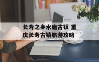 长寿之乡水磨古镇 重庆长寿古镇旅游攻略
