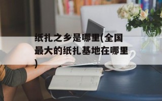 纸扎之乡是哪里(全国最大的纸扎基地在哪里)