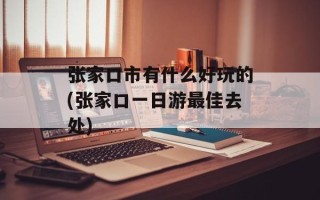 张家口市有什么好玩的(张家口一日游最佳去处)