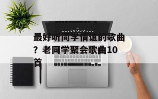 最好听同学情谊的歌曲？老同学聚会歌曲10首