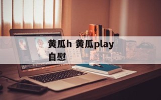 黄瓜h 黄瓜play自慰