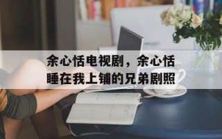 余心恬电视剧，余心恬睡在我上铺的兄弟剧照