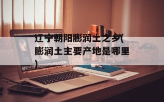 辽宁朝阳膨润土之乡(膨润土主要产地是哪里)