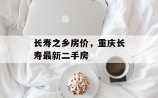 长寿之乡房价，重庆长寿最新二手房