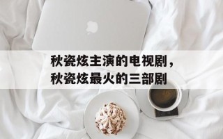 秋瓷炫主演的电视剧，秋瓷炫最火的三部剧