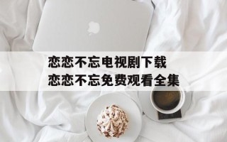 恋恋不忘电视剧下载 恋恋不忘免费观看全集