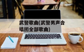 武警歌曲(武警男声合唱团全部歌曲)