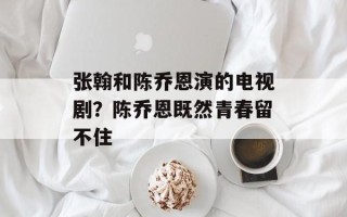 张翰和陈乔恩演的电视剧？陈乔恩既然青春留不住