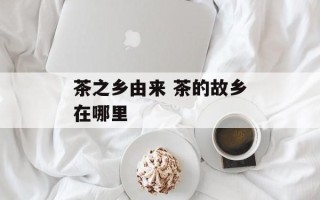 茶之乡由来 茶的故乡在哪里