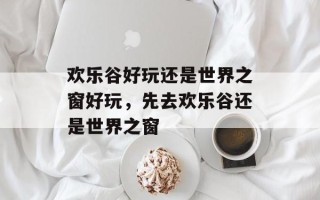 欢乐谷好玩还是世界之窗好玩，先去欢乐谷还是世界之窗