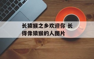 长猿猴之乡欢迎你 长得像猿猴的人图片