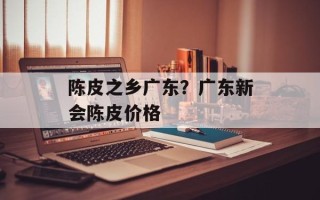 陈皮之乡广东？广东新会陈皮价格