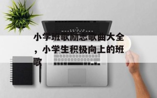 小学班歌励志歌曲大全，小学生积极向上的班歌