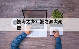 蟹海之乡？蟹之源大闸蟹