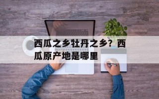 西瓜之乡牡丹之乡？西瓜原产地是哪里