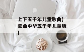 上下五千年儿童歌曲(歌曲中华五千年儿童版)
