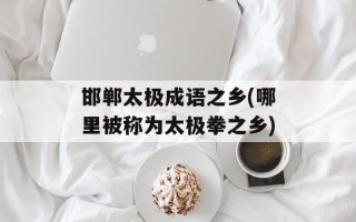 邯郸太极成语之乡(哪里被称为太极拳之乡)
