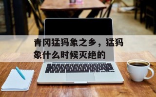 青冈猛犸象之乡，猛犸象什么时候灭绝的