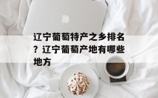 辽宁葡萄特产之乡排名？辽宁葡萄产地有哪些地方