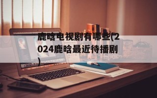 鹿晗电视剧有哪些(2024鹿晗最近待播剧)