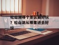 松山湖哪个景区最好玩？松山湖从哪里进去好玩