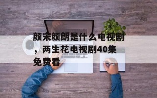 颜宋颜朗是什么电视剧，两生花电视剧40集免费看