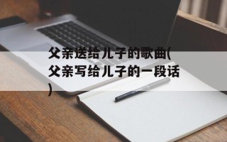 父亲送给儿子的歌曲(父亲写给儿子的一段话)