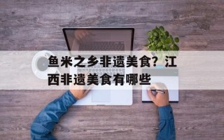 鱼米之乡非遗美食？江西非遗美食有哪些