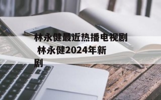 林永健最近热播电视剧 林永健2024年新剧