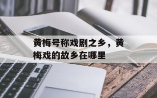 黄梅号称戏剧之乡，黄梅戏的故乡在哪里