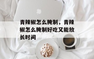 青辣椒怎么腌制，青辣椒怎么腌制好吃又能放长时间