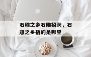 石雕之乡石雕招聘，石雕之乡指的是哪里