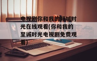 电视剧你和我的倾城时光在线观看(你和我的至诚时光电视剧免费观看)