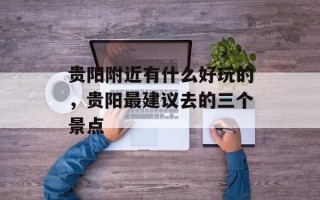 贵阳附近有什么好玩的，贵阳最建议去的三个景点