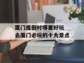 厦门度假村哪里好玩 去厦门必玩的十大景点