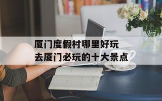厦门度假村哪里好玩 去厦门必玩的十大景点