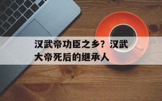 汉武帝功臣之乡？汉武大帝死后的继承人