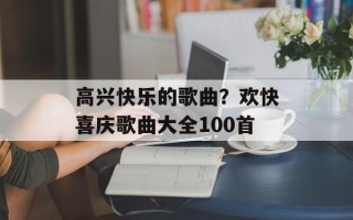 高兴快乐的歌曲？欢快喜庆歌曲大全100首