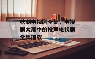 秋潮电视剧全集，电视剧大潮中的枪声电视剧全集播放