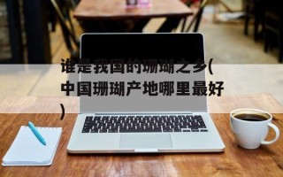 谁是我国的珊瑚之乡(中国珊瑚产地哪里最好)