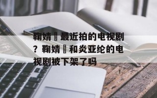 鞠婧祎最近拍的电视剧？鞠婧祎和炎亚纶的电视剧被下架了吗