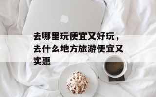 去哪里玩便宜又好玩，去什么地方旅游便宜又实惠